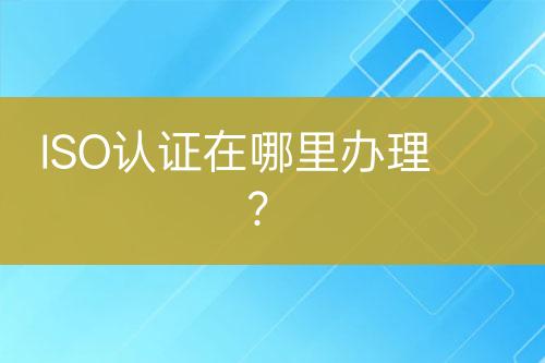 ISO認(rèn)證在哪里辦理？