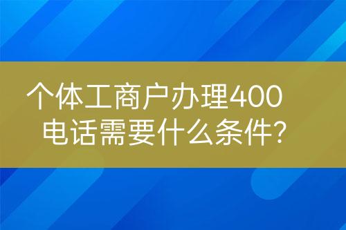 個(gè)體工商戶辦理400電話需要什么條件？