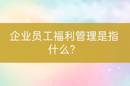 企業(yè)員工福利管理是指什么？
