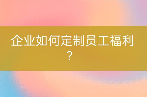 企業(yè)如何定制員工福利？