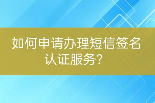 如何申請辦理短信簽名認證服務？