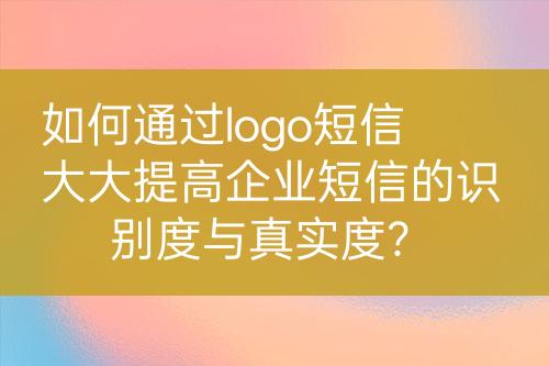 如何通過logo短信大大提高企業(yè)短信的識別度與真實度？