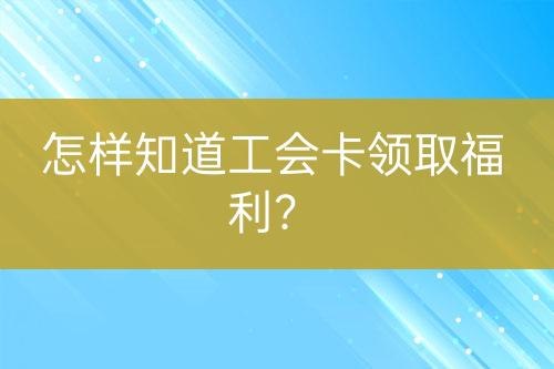 怎樣知道工會(huì)卡領(lǐng)取福利？
