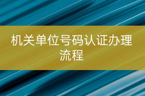 機(jī)關(guān)單位號碼認(rèn)證辦理流程