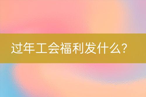 過年工會(huì)福利發(fā)什么？